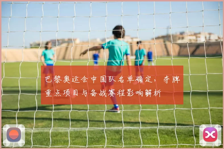 巴黎奥运会中国队名单确定，夺牌重点项目与备战赛程影响解析