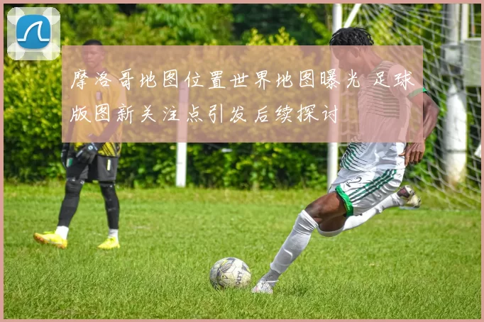 摩洛哥地图位置世界地图曝光 足球版图新关注点引发后续探讨