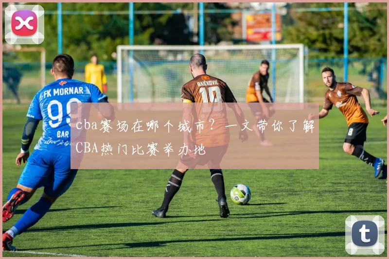 cba赛场在哪个城市？一文带你了解CBA热门比赛举办地