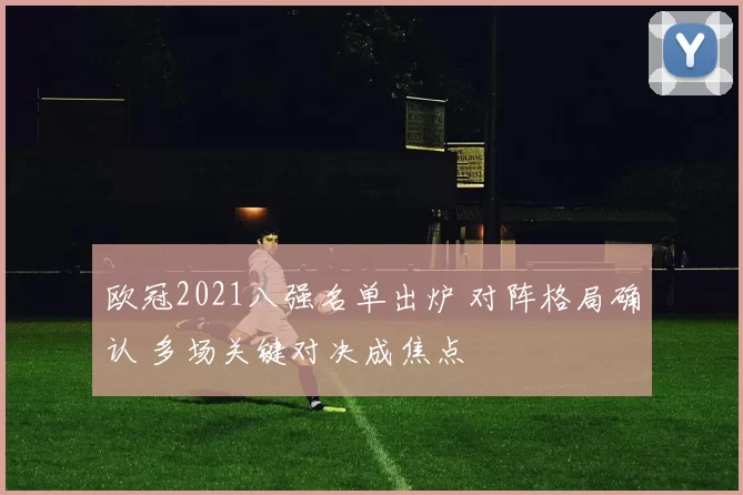 欧冠2021八强名单出炉 对阵格局确认 多场关键对决成焦点