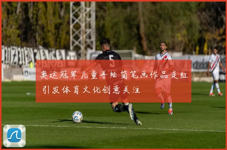 奥运冠军儿童手绘简笔画作品走红 引发体育文化创意关注