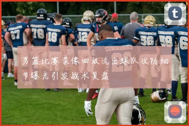 男篮比赛录像回放流出球队攻防细节曝光引发战术复盘