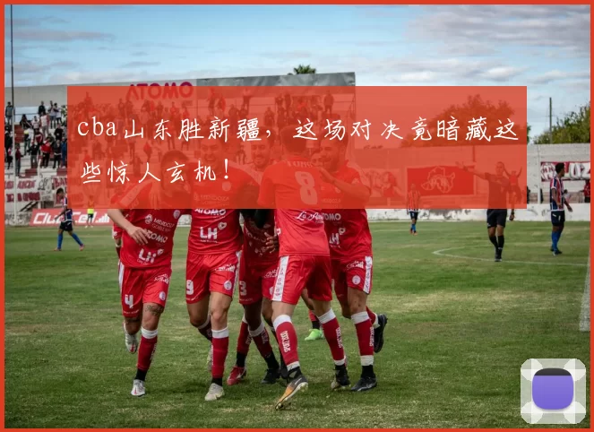 cba山东胜新疆，这场对决竟暗藏这些惊人玄机！