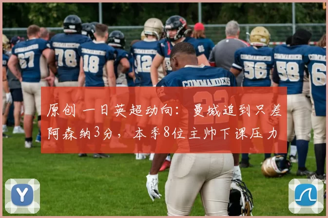 原创 一日英超动向:曼城追到只差阿森纳3分,本季8位主帅下课压力不小