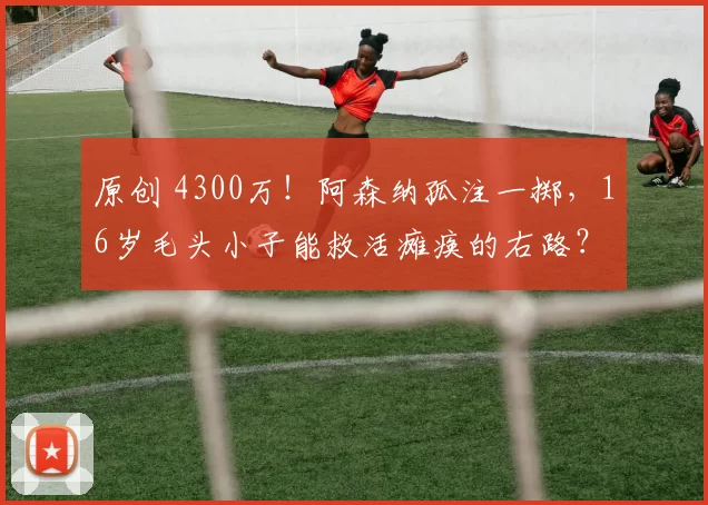 原创 4300万！阿森纳孤注一掷，16岁毛头小子能救活瘫痪的右路？