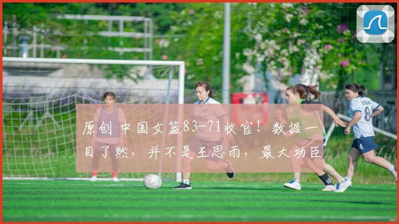 原创 中国女篮83-71收官！数据一目了然，并不是王思雨，最大功臣是她