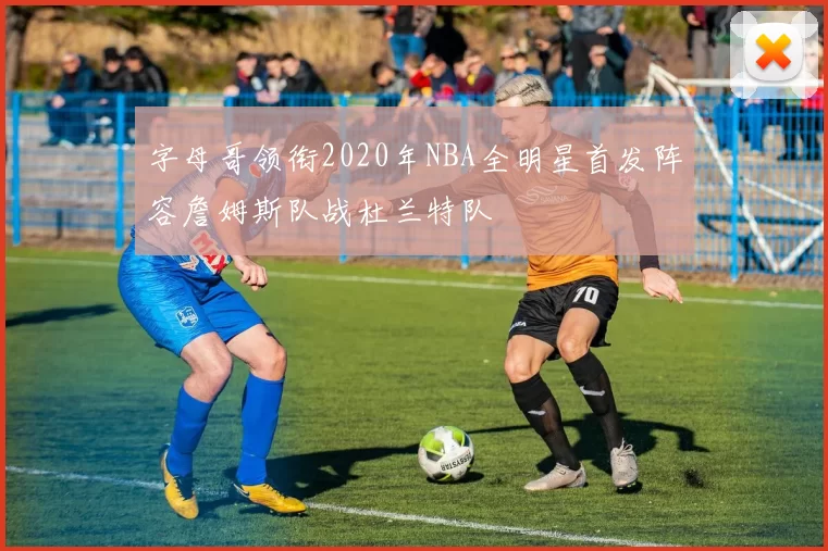 字母哥领衔2020年NBA全明星首发阵容詹姆斯队战杜兰特队