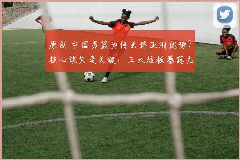 原创 中国男篮为何丢掉亚洲优势？核心缺失是关键，三大短板暴露无遗