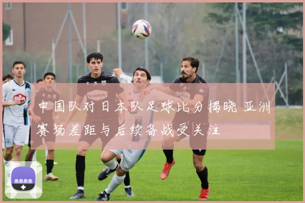 中国队对日本队足球比分揭晓 亚洲赛场差距与后续备战受关注
