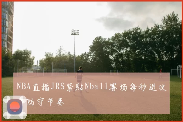 NBA直播JRS紧贴Nball赛场每秒进攻与防守节奏