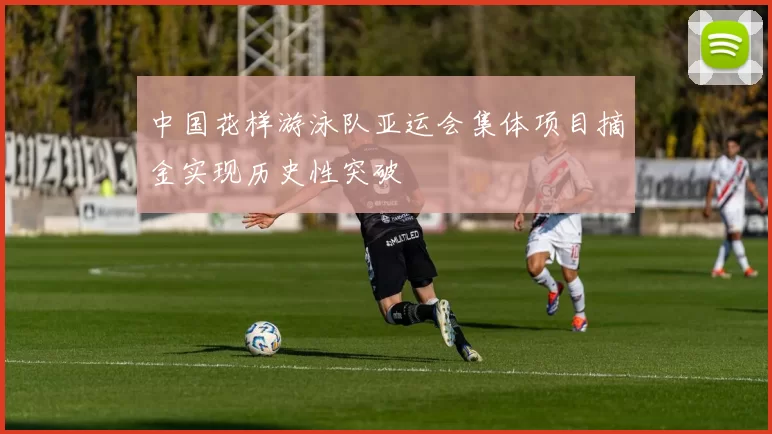 中国花样游泳队亚运会集体项目摘金实现历史性突破