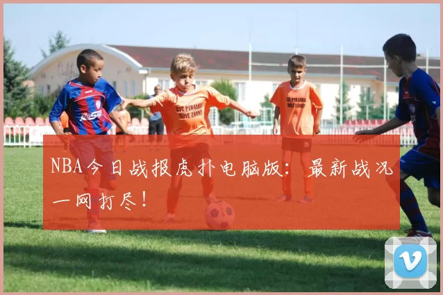 NBA今日战报虎扑电脑版：最新战况一网打尽！