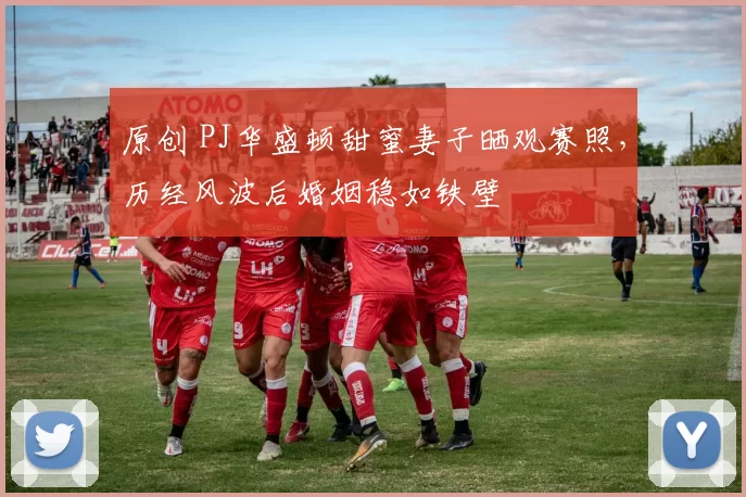 原创 PJ华盛顿甜蜜妻子晒观赛照,历经风波后婚姻稳如铁壁