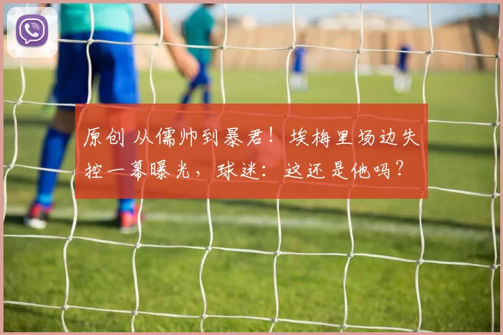 原创 从儒帅到暴君！埃梅里场边失控一幕曝光，球迷：这还是他吗？