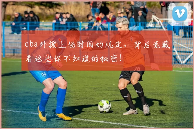 cba外援上场时间的规定，背后竟藏着这些你不知道的秘密！