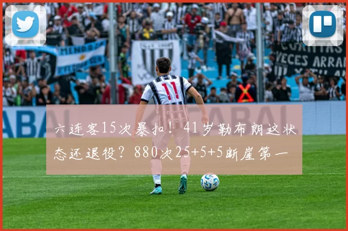 六连客15次暴扣!41岁勒布朗这状态还退役?880次25+5+5断崖第一