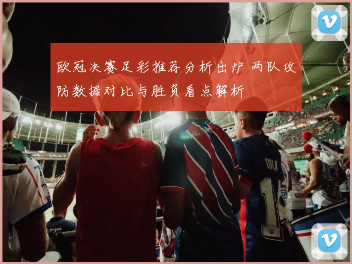 欧冠决赛足彩推荐分析出炉 两队攻防数据对比与胜负看点解析