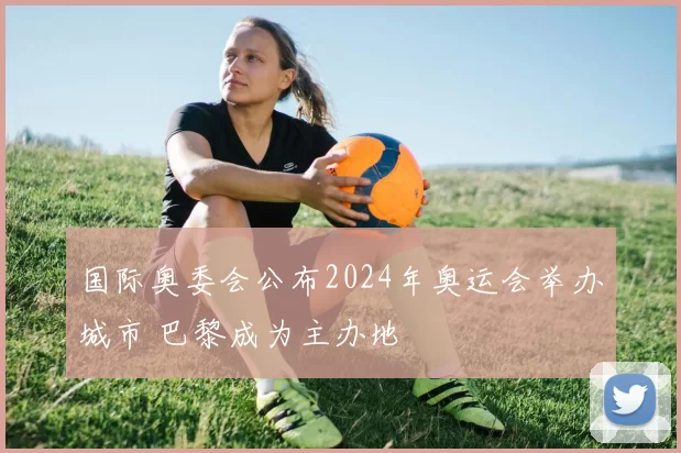 国际奥委会公布2024年奥运会举办城市 巴黎成为主办地