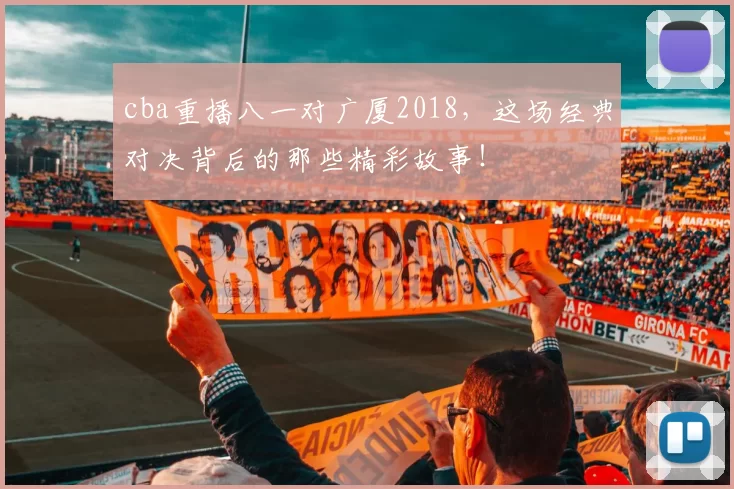 cba重播八一对广厦2018，这场经典对决背后的那些精彩故事！