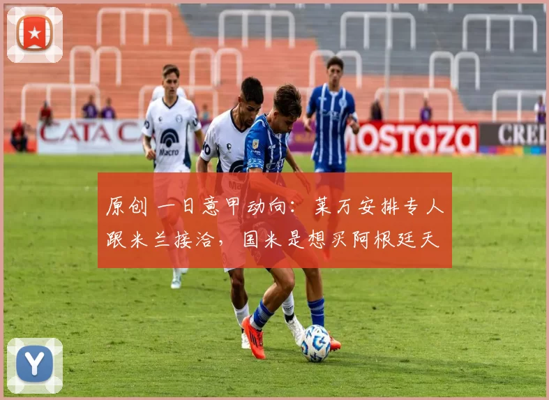 原创 一日意甲动向：莱万安排专人跟米兰接洽，国米是想买阿根廷天才