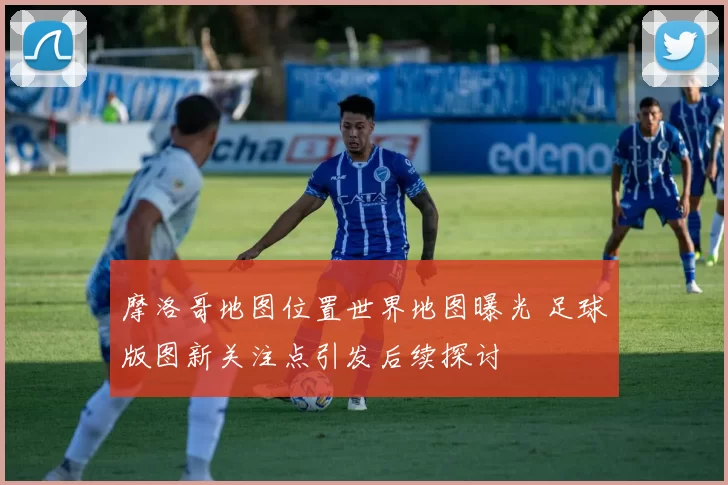 摩洛哥地图位置世界地图曝光 足球版图新关注点引发后续探讨