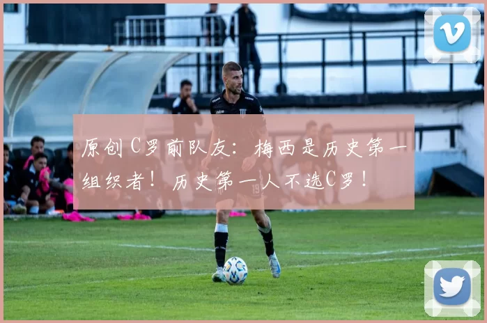 原创 C罗前队友：梅西是历史第一组织者！历史第一人不选C罗！