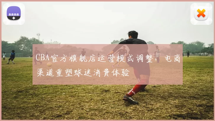 CBA官方旗舰店运营模式调整,电商渠道重塑球迷消费体验