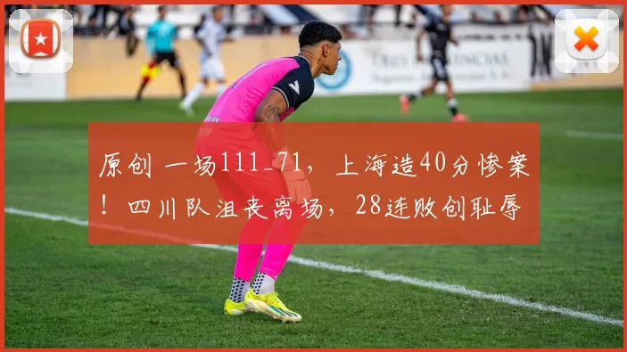 原创 一场111_71，上海造40分惨案！四川队沮丧离场，28连败创耻辱纪录