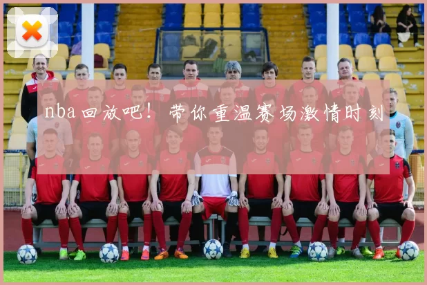 nba回放吧！带你重温赛场激情时刻