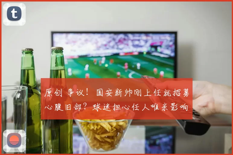 原创 争议！国安新帅刚上任就招募心腹旧部？球迷担心任人唯亲影响成绩