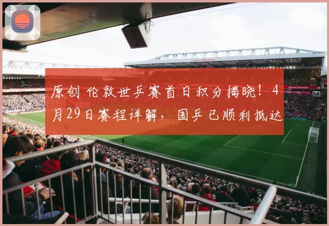 原创 伦敦世乒赛首日积分揭晓！4月29日赛程详解，国乒已顺利抵达英国展开备战