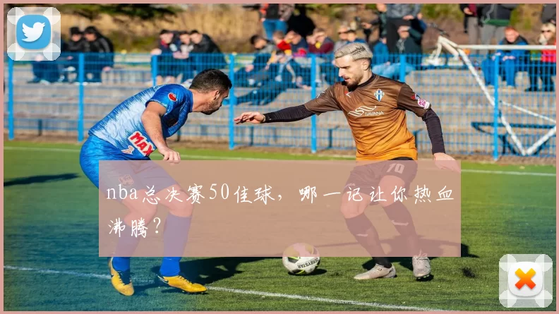 nba总决赛50佳球，哪一记让你热血沸腾？