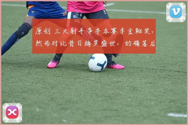 原创 三大射手争夺本赛季金靴奖，然而对比昔日梅罗盛世，的确落后太多