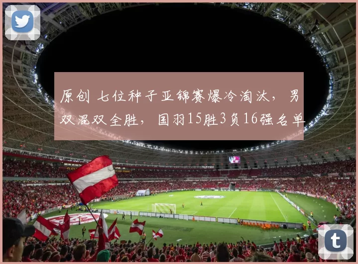 原创 七位种子亚锦赛爆冷淘汰，男双混双全胜，国羽15胜3负16强名单诞生