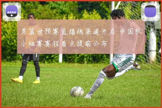 男篮世预赛直播线渠道开启 中国队小组赛赛程看点提前公布
