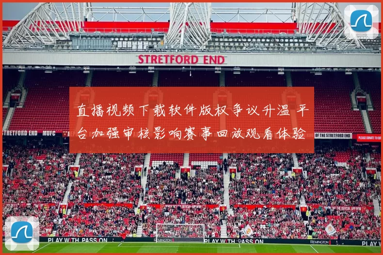 直播视频下载软件版权争议升温 平台加强审核影响赛事回放观看体验