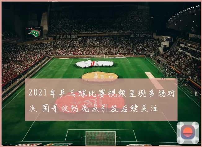 2021年乒乓球比赛视频呈现多场对决 国手攻防亮点引发后续关注
