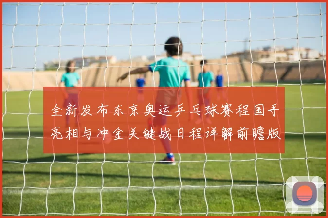 全新发布东京奥运乒乓球赛程国手亮相与冲金关键战日程详解前瞻版