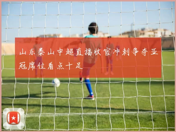 山东泰山中超直播收官冲刺争夺亚冠席位看点十足