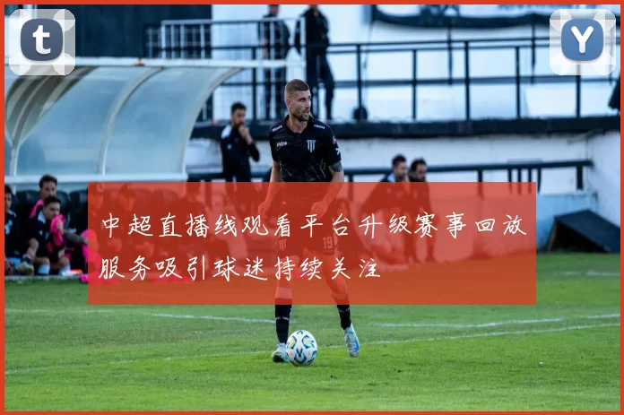 中超直播线观看平台升级赛事回放服务吸引球迷持续关注