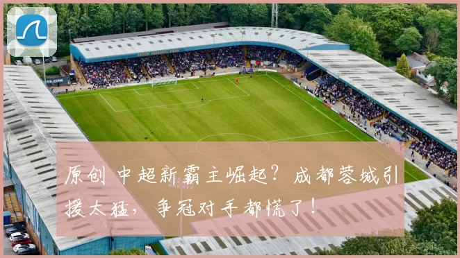 原创 中超新霸主崛起?成都蓉城引援太猛,争冠对手都慌了!