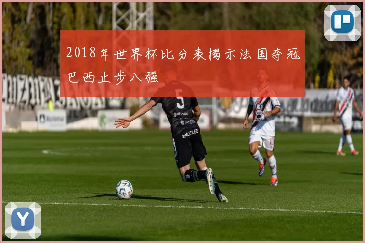 2018年世界杯比分表揭示法国夺冠巴西止步八强