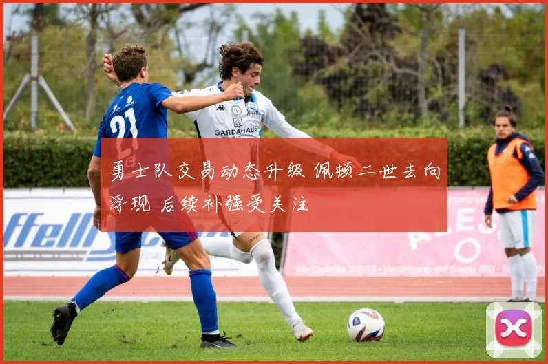 勇士队交易动态升级 佩顿二世去向浮现 后续补强受关注