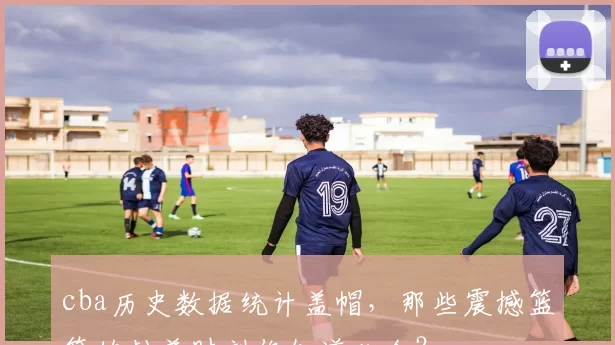 cba历史数据统计盖帽，那些震撼篮筐的封盖时刻你知道几个？