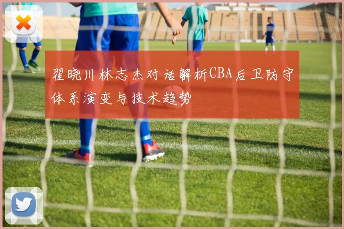 翟晓川林志杰对话解析CBA后卫防守体系演变与技术趋势