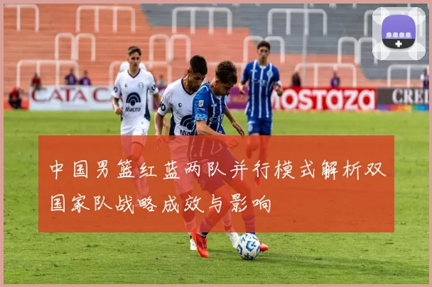 中国男篮红蓝两队并行模式解析双国家队战略成效与影响