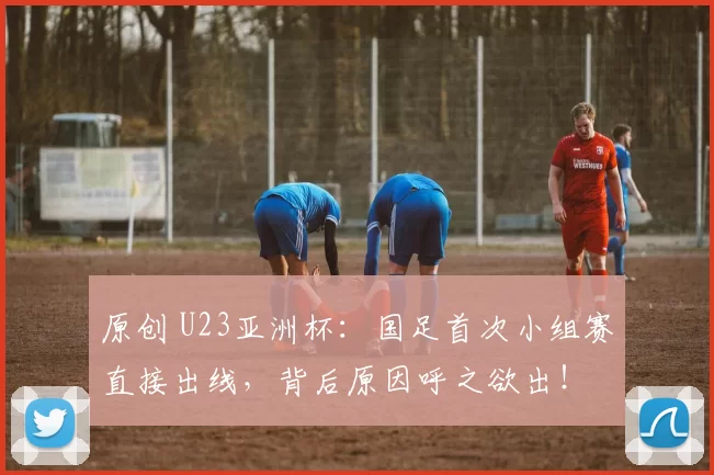 原创 U23亚洲杯：国足首次小组赛直接出线，背后原因呼之欲出！