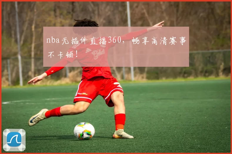 nba无插件直播360，畅享高清赛事不卡顿！