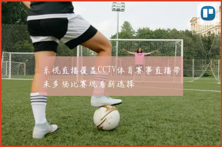 乐视直播覆盖CCTV体育赛事直播带来多场比赛观看新选择