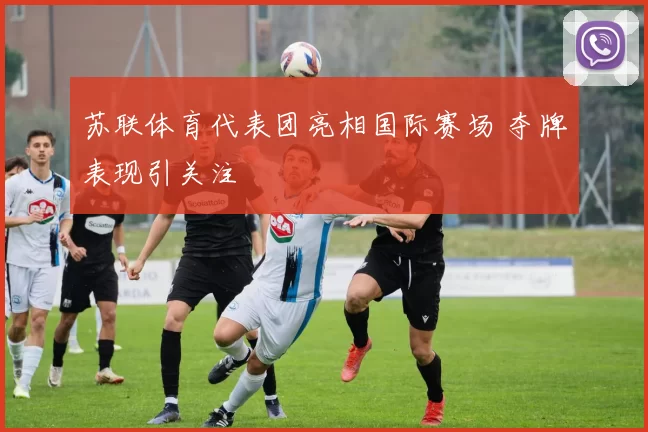 苏联体育代表团亮相国际赛场 夺牌表现引关注